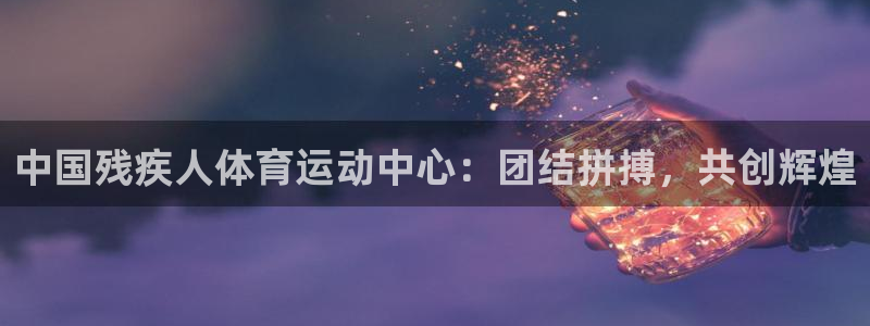 球客岛：中国残疾人体育运动中心：团结拼搏，共创辉煌